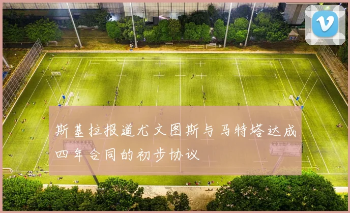 斯基拉报道尤文图斯与马特塔达成四年合同的初步协议