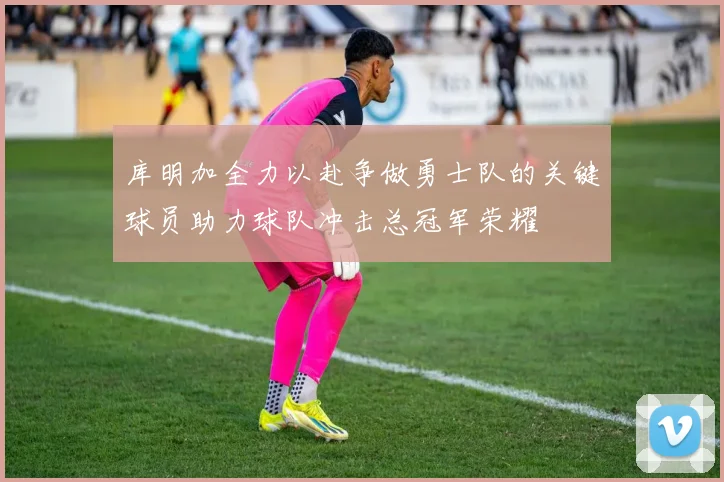 库明加全力以赴争做勇士队的关键球员助力球队冲击总冠军荣耀