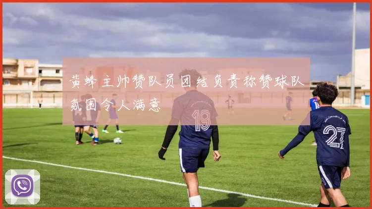 黄蜂主帅赞队员团结负责称赞球队氛围令人满意