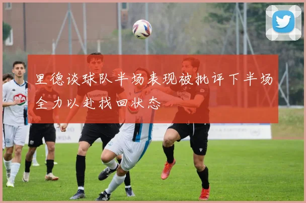 里德谈球队半场表现被批评下半场全力以赴找回状态