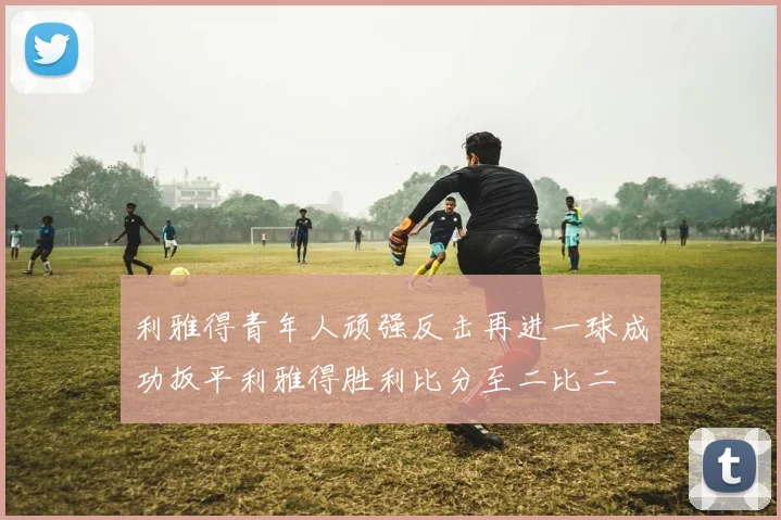 利雅得青年人顽强反击再进一球成功扳平利雅得胜利比分至二比二