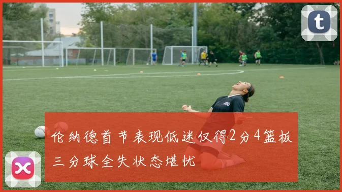伦纳德首节表现低迷仅得2分4篮板三分球全失状态堪忧