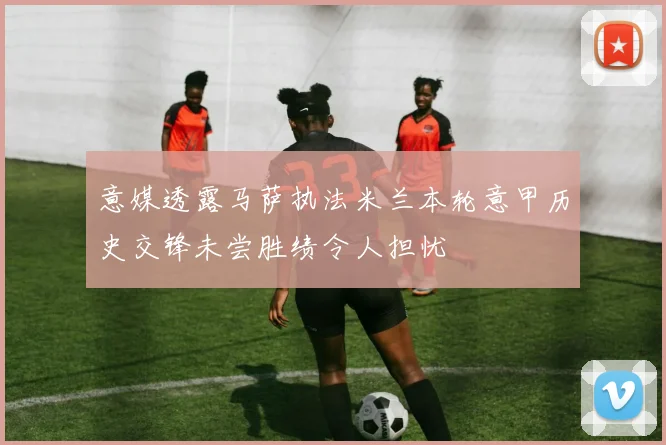 意媒透露马萨执法米兰本轮意甲历史交锋未尝胜绩令人担忧
