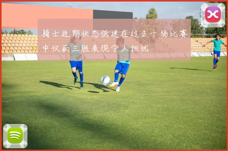 骑士近期状态低迷在过去十场比赛中仅获三胜表现令人担忧
