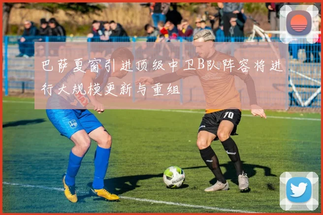 巴萨夏窗引进顶级中卫B队阵容将进行大规模更新与重组