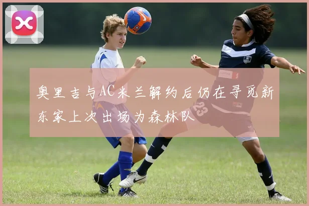 奥里吉与AC米兰解约后仍在寻觅新东家上次出场为森林队