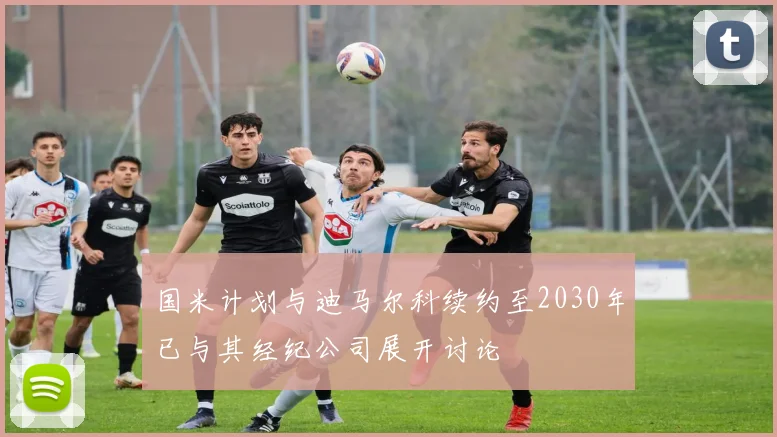 国米计划与迪马尔科续约至2030年已与其经纪公司展开讨论