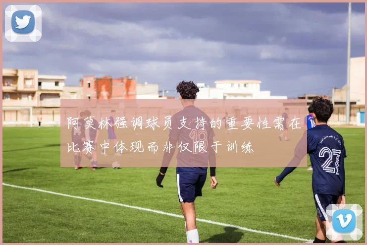 阿莫林强调球员支持的重要性需在比赛中体现而非仅限于训练