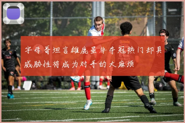 字母哥坦言雄鹿虽非夺冠热门却具威胁性将成为对手的大麻烦