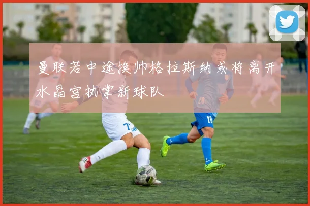 曼联若中途换帅格拉斯纳或将离开水晶宫执掌新球队
