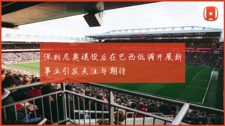 保利尼奥退役后在巴西低调开展新事业引发关注与期待