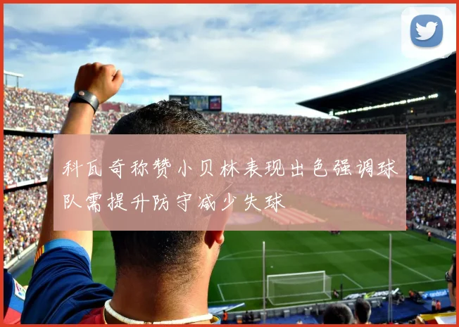科瓦奇称赞小贝林表现出色强调球队需提升防守减少失球