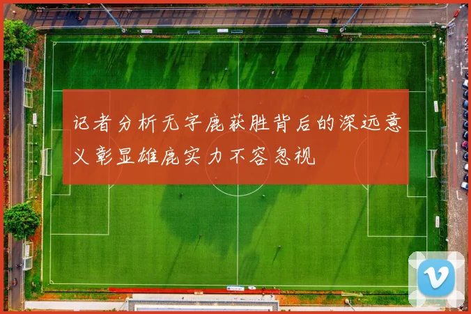 记者分析无字鹿获胜背后的深远意义彰显雄鹿实力不容忽视