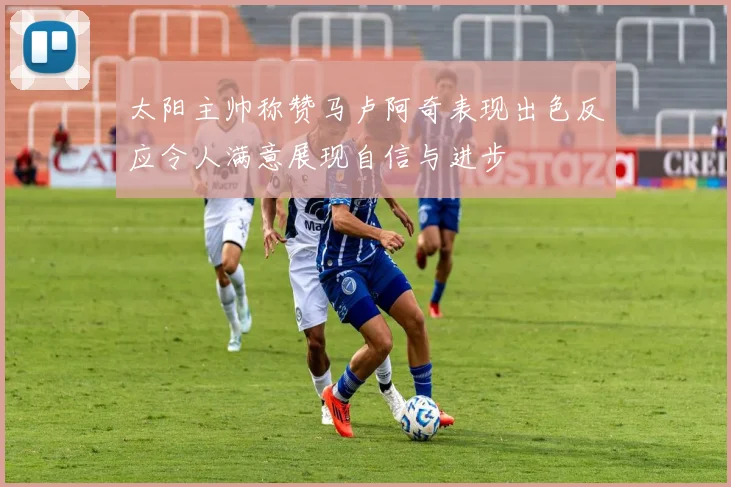 太阳主帅称赞马卢阿奇表现出色反应令人满意展现自信与进步