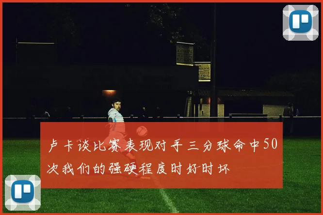 卢卡谈比赛表现对手三分球命中50次我们的强硬程度时好时坏