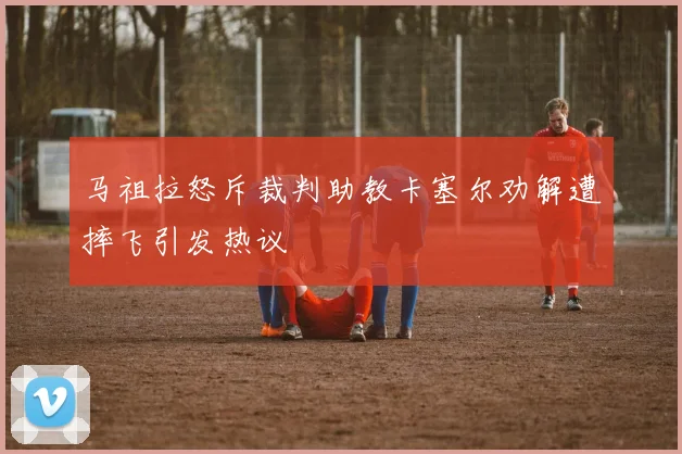 马祖拉怒斥裁判助教卡塞尔劝解遭摔飞引发热议