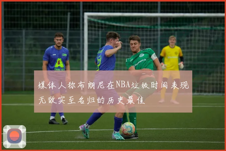 媒体人称布朗尼在NBA垃圾时间表现无敌实至名归的历史最佳