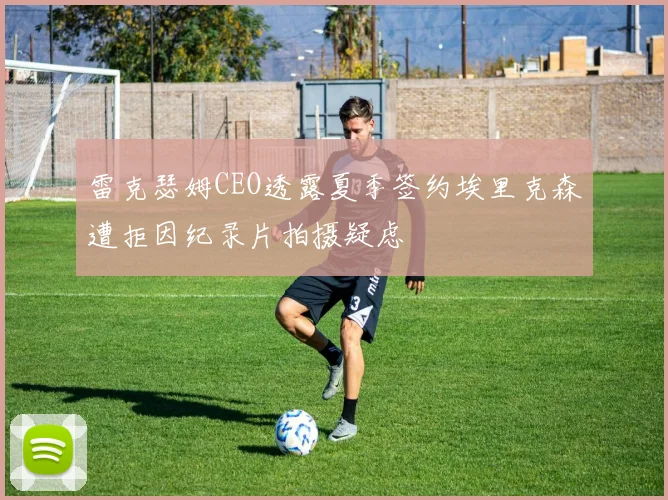 雷克瑟姆CEO透露夏季签约埃里克森遭拒因纪录片拍摄疑虑