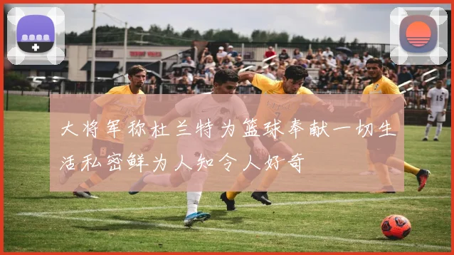 大将军称杜兰特为篮球奉献一切生活私密鲜为人知令人好奇