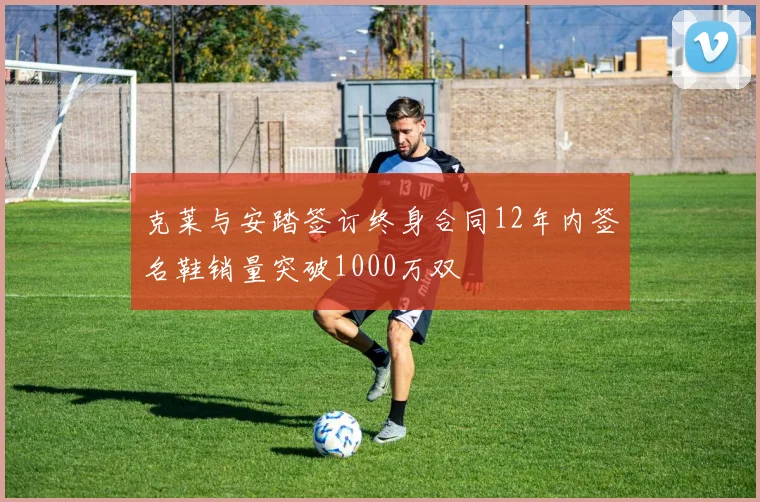 克莱与安踏签订终身合同12年内签名鞋销量突破1000万双