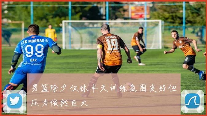 男篮除夕仅休半天训练氛围良好但压力依然巨大