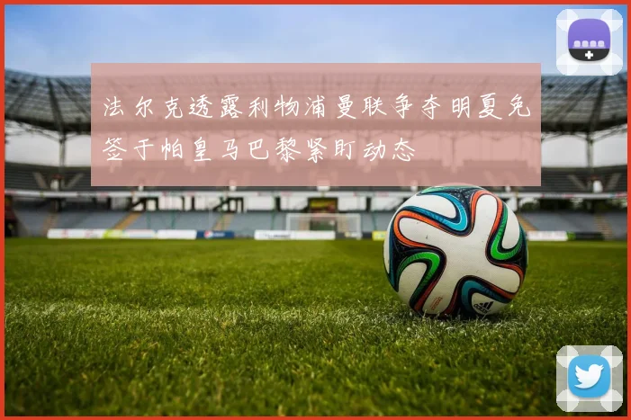 法尔克透露利物浦曼联争夺明夏免签于帕皇马巴黎紧盯动态