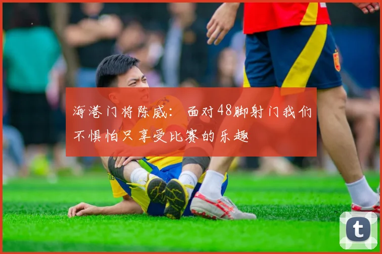 海港门将陈威：面对48脚射门我们不惧怕只享受比赛的乐趣